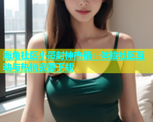 海角社区小哥封神热销：体验社区互动与热销资源下载  第1张