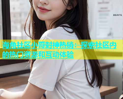 海角社区小哥封神热销：探索社区内的热门资源和互动体验  第1张