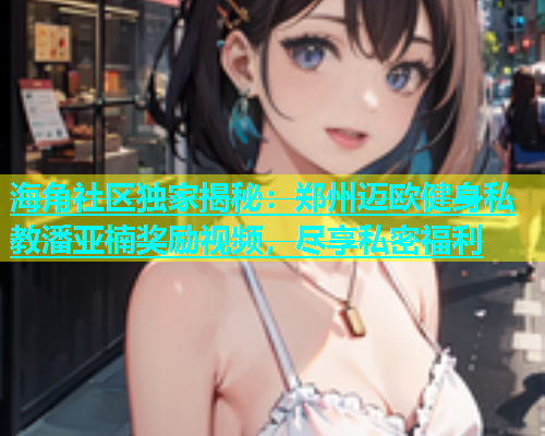 海角社区独家揭秘：郑州迈欧健身私教潘亚楠奖励视频，尽享私密福利  第1张