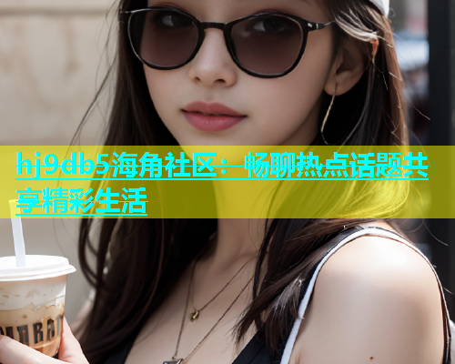 hj9db5海角社区：畅聊热点话题共享精彩生活  第2张