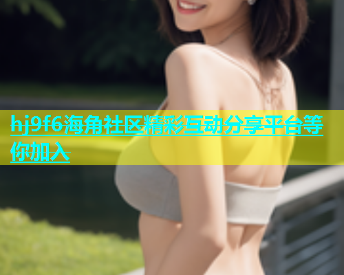 hj9f6海角社区精彩互动分享平台等你加入  第1张