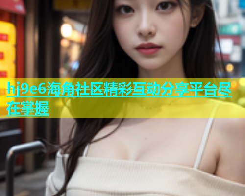 hj9e6海角社区精彩互动分享平台尽在掌握  第1张