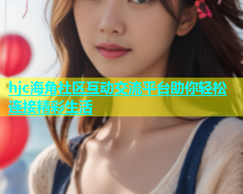 hjc海角社区互动交流平台助你轻松连接精彩生活  第1张
