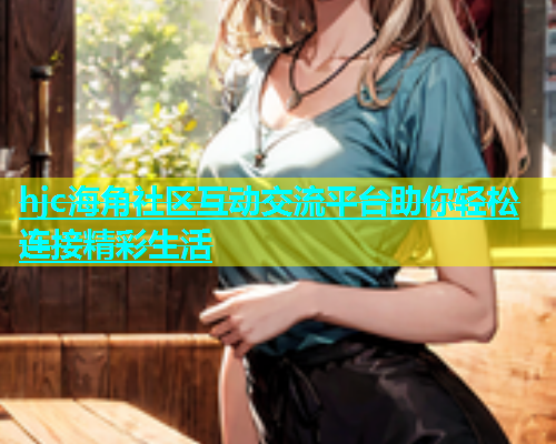 hjc海角社区互动交流平台助你轻松连接精彩生活  第2张