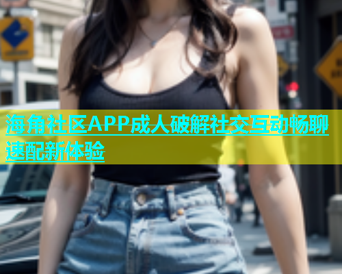 海角社区APP成人破解社交互动畅聊速配新体验  第1张