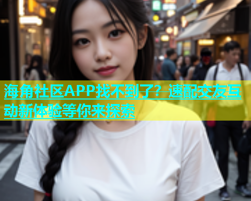 海角社区APP找不到了？速配交友互动新体验等你来探索  第1张