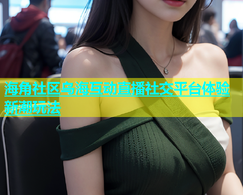 海角社区乌海互动直播社交平台体验新潮玩法  第1张
