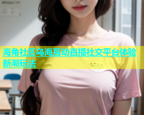 海角社区乌海互动直播社交平台体验新潮玩法  第2张