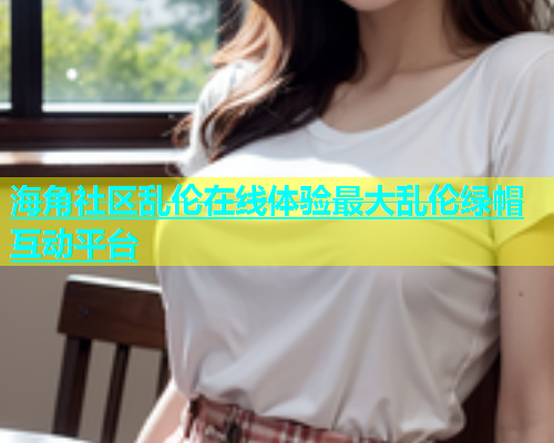 海角社区乱伦在线体验最大乱伦绿帽互动平台  第1张