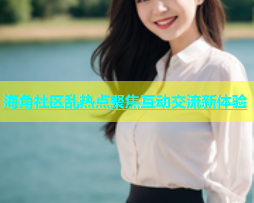 海角社区乱热点聚焦互动交流新体验  第1张