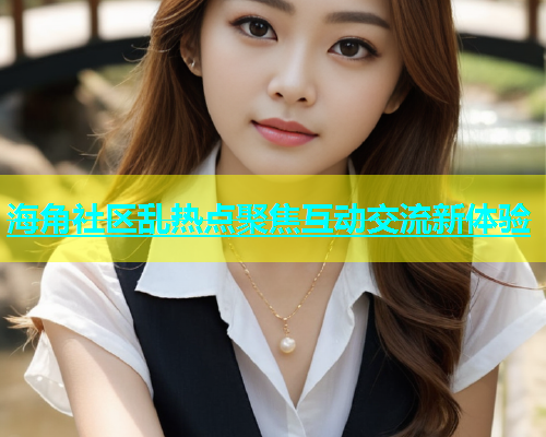 海角社区乱热点聚焦互动交流新体验  第2张