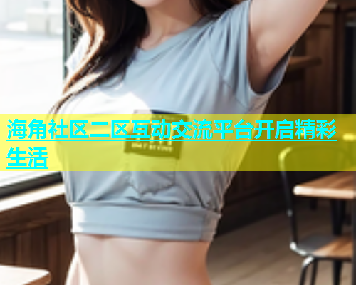 海角社区二区互动交流平台开启精彩生活  第1张