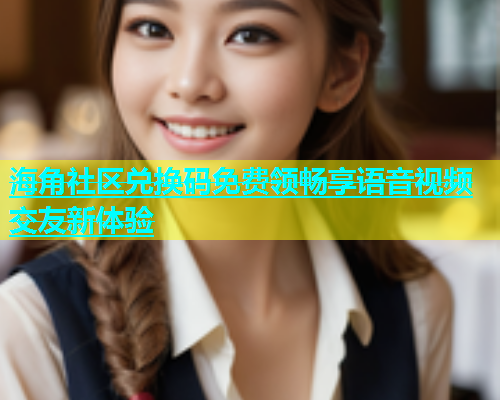 海角社区兑换码免费领畅享语音视频交友新体验  第1张