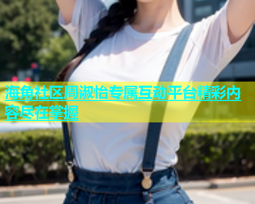 海角社区周淑怡专属互动平台精彩内容尽在掌握  第1张