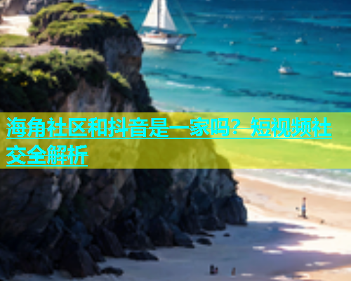 海角社区和抖音是一家吗？短视频社交全解析  第1张