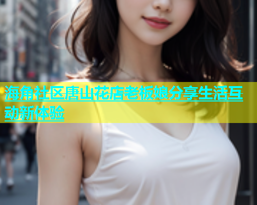 海角社区唐山花店老板娘分享生活互动新体验  第1张