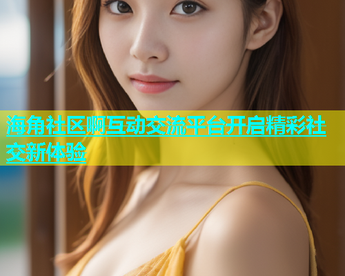 海角社区啊互动交流平台开启精彩社交新体验  第1张