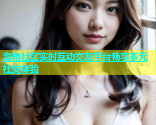 海角社区实时互动交友平台畅享多元社交体验  第1张