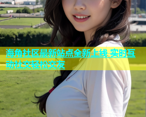 海角社区最新站点全新上线 实时互动社交轻松交友  第1张
