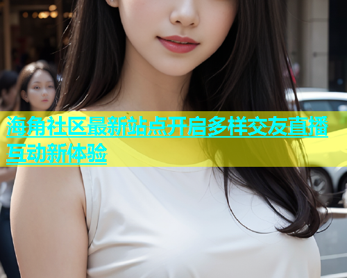 海角社区最新站点开启多样交友直播互动新体验  第1张